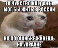 то чувство когда ты мог бы жить в россии но по ошибке живешь на украине