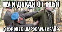 ну и духан от тебя в схроне в шаровары срал?