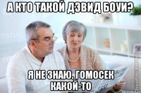 а кто такой дэвид боуи? я не знаю. гомосек какой-то