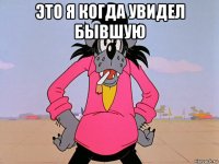 это я когда увидел бывшую 
