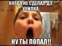 когда не сделал дз. училка: ну ты попал!!