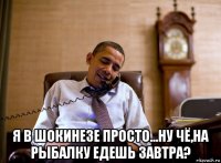  я в шокинезе просто...ну чё,на рыбалку едешь завтра?