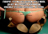 говорят, что мы все делаем через жопу. да нет, мы просто в ней живем! спасибо, что хоть большая... не тесно. 