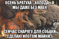 осень братуха ...холода... а мы даже без маек сейчас снарягу для собаки сделаю ипотом майки...