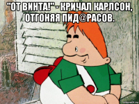 "от винта!" - кричал карлсон, отгоняя пид@расов. 