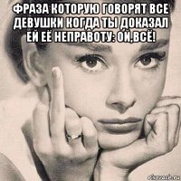 фраза которую говорят все девушки когда ты доказал ей её неправоту: ой,всё! 