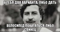 у тебя два варианта, либо дать велосипед покататься, либо свинец