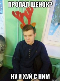 пропал щенок? ну и хуй с ним