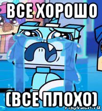 все хорошо (все плохо)
