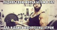 поднял свою жопу и бегом в зал даа. и даже в воскресенье утром