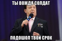 ты вождя солдат подошол твой срок