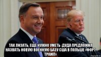  так лизать, ещё нужно уметь :дуда предложил назвать новую военную базу сша в польше «форт трамп»