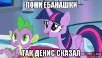 пони ебанашки так денис сказал