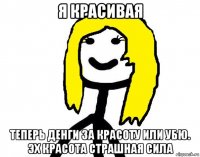 я красивая теперь денги за красоту или убю. эх красота страшная сила
