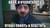 ваня, я очепяталась пгошу понять и пгастить