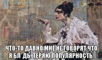  что-то давно мне не говорят что я бл*дь. теряю популярность.