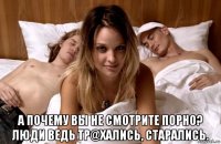  а почему вы не смотрите порно? люди ведь тр@хались, старались.