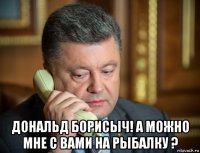  дональд борисыч! а можно мне с вами на рыбалку ?
