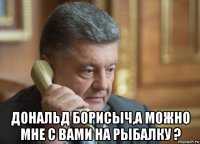  дональд борисыч,а можно мне с вами на рыбалку ?