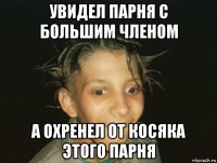 увидел парня с большим членом а охренел от косяка этого парня