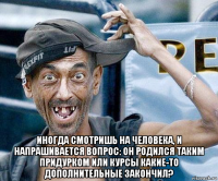  иногда смотришь на человека, и напрашивается вопрос: он родился таким придурком или курсы какие-то дополнительные закончил?