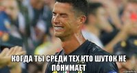  когда ты среди тех кто шуток не понимает