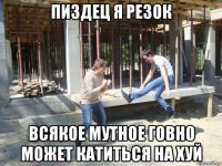пиздец я резок всякое мутное говно может катиться на хуй