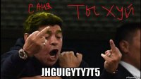  jhguigyty7t5