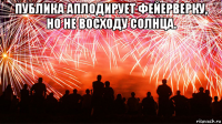публика аплодирует фейерверку, но не восходу солнца. 
