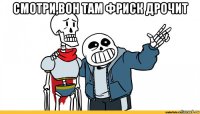 смотри,вон там фриск дрочит 