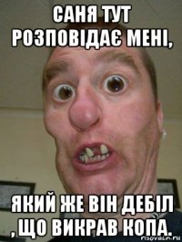 саня тут розповідає мені, який же він дебіл , що викрав копа.