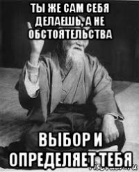 ты же сам себя делаешь, а не обстоятельства выбор и определяет тебя