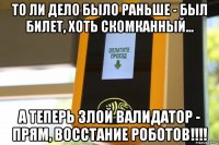 то ли дело было раньше - был билет, хоть скомканный... а теперь злой валидатор - прям, восстание роботов!!!!