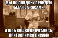 мы по лондону пройдём, бегая за кисами, а шоб кошки не пугались, притворимся лисами