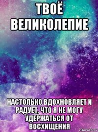 твоё великолепие настолько вдохновляет и радует, что я не могу удержаться от восхищения