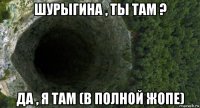 шурыгина , ты там ? да , я там (в полной жопе)