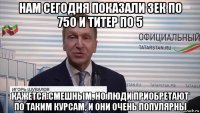 нам сегодня показали зек по 750 и титер по 5 кажется смешным, но люди приобретают по таким курсам, и они очень популярны