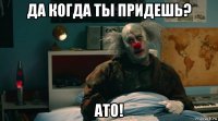 да когда ты придешь? ато!