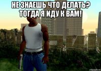 не знаешь что делать? тогда я иду к вам! 