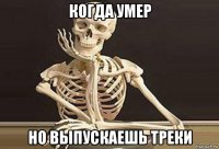 когда умер но выпускаешь треки