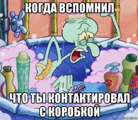 когда вспомнил что ты контактировал с коробкой