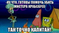 -ну что, готовы помочь убить мистера крабса?))) так точно капитан!