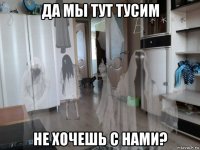 да мы тут тусим не хочешь с нами?