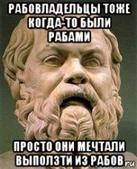 рабовладельцы тоже когда-то были рабами просто они мечтали выползти из рабов
