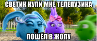 светик купи мне телепузика пошёл в жопу