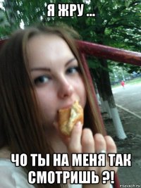 я жру ... чо ты на меня так смотришь ?!