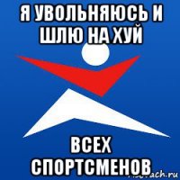 я увольняюсь и шлю на хуй всех спортсменов