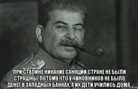  при сталине никакие санкции стране не были страшны, потому что у чиновников не было денег в западных банках, а их дети учились дома.