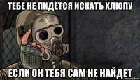 тебе не пидётся искать хлюпу если он тебя сам не найдет