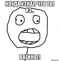 когда узнал что ты из.. вагины!